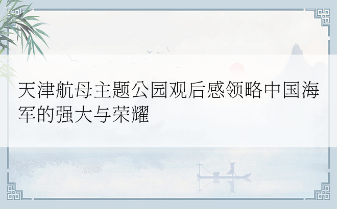 天津航母主题公园观后感领略中国海军的强大与荣耀